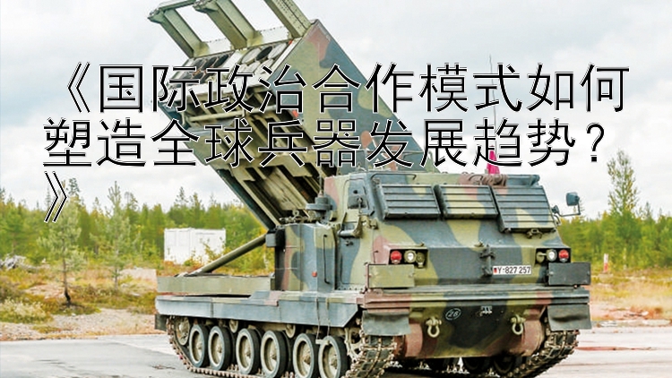 《国际政治合作模式如何塑造全球兵器发展趋势？》