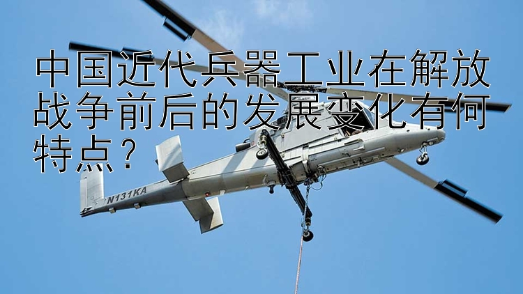 中国近代兵器工业在解放战争前后的发展变化有何特点？