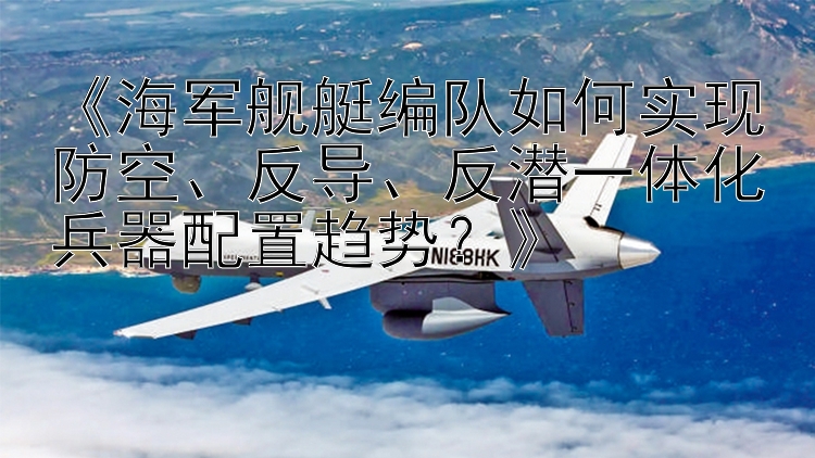 《海军舰艇编队如何实现防空、反导、反潜一体化兵器配置趋势？》