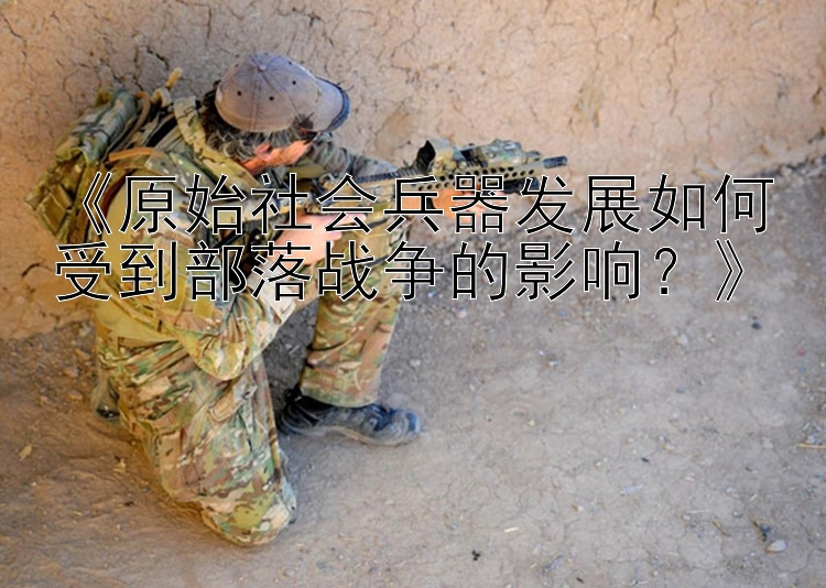 《原始社会兵器发展如何受到部落战争的影响？》