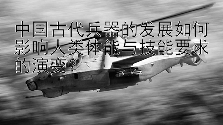 中国古代兵器的发展如何影响人类体能与技能要求的演变？