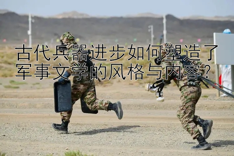 古代兵器进步如何塑造了军事文学的风格与内容？