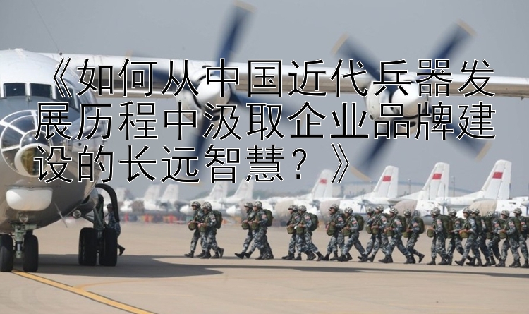 《如何从中国近代兵器发展历程中汲取企业品牌建设的长远智慧？》