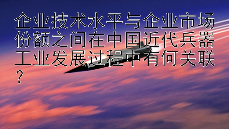 企业技术水平与企业市场份额之间在中国近代兵器工业发展过程中有何关联？