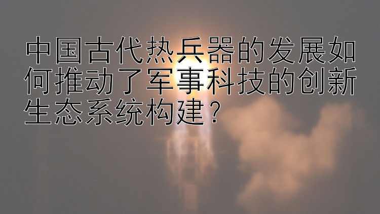 中国古代热兵器的发展如何推动了军事科技的创新生态系统构建？