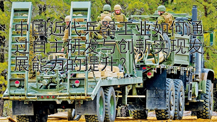 中国近代兵器工业如何通过自主研发与创新实现发展能力的提升？