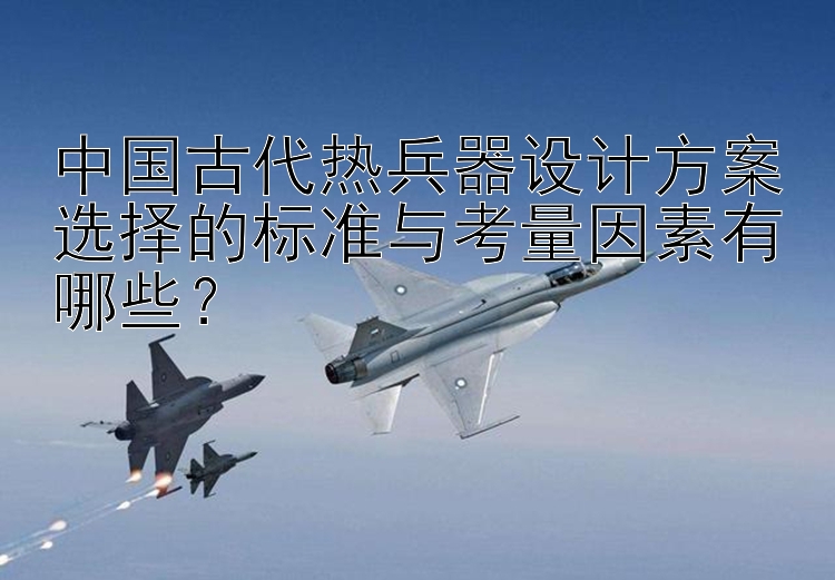 中国古代热兵器设计方案选择的标准与考量因素有哪些？