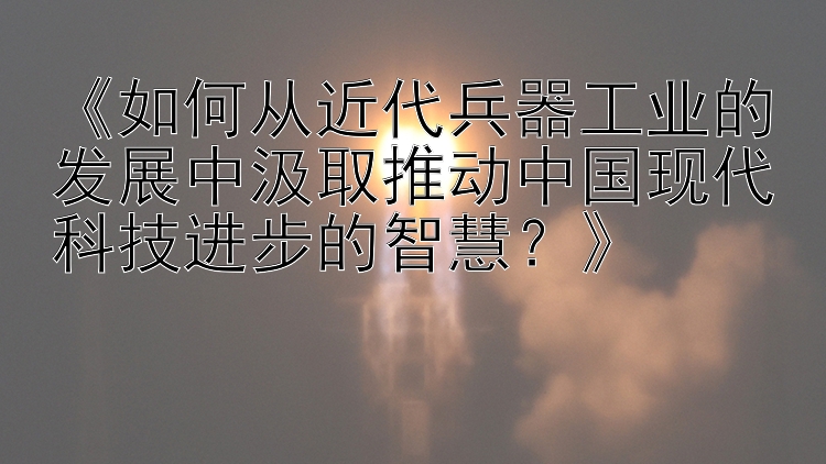 《如何从近代兵器工业的发展中汲取推动中国现代科技进步的智慧？》