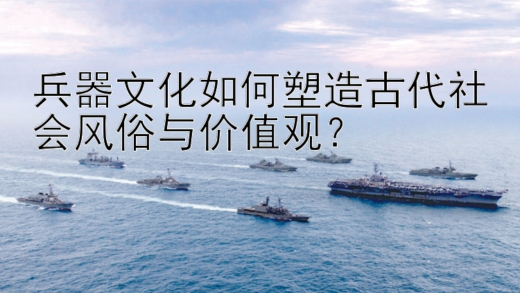 兵器文化如何塑造古代社会风俗与价值观？