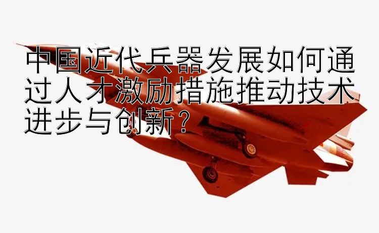 中国近代兵器发展如何通过人才激励措施推动技术进步与创新？