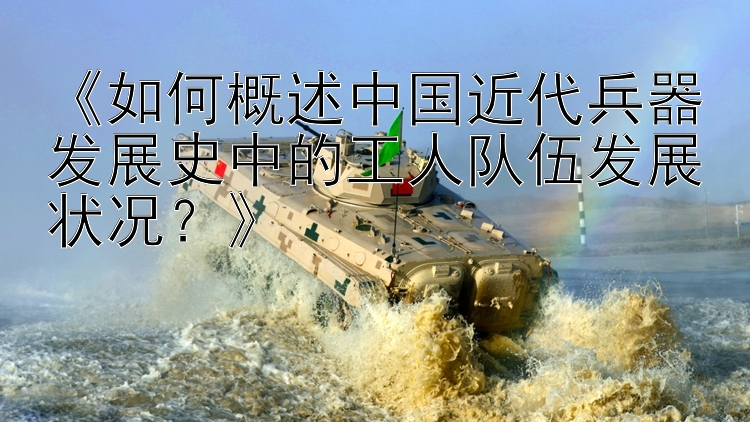 《如何概述中国近代兵器发展史中的工人队伍发展状况？》