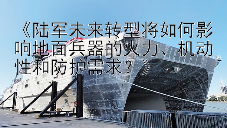 《陆军未来转型将如何影响地面兵器的火力、机动性和防护需求？》