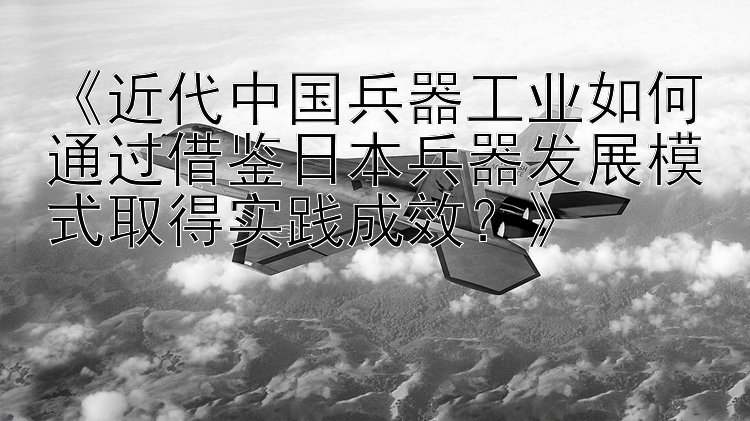 《近代中国兵器工业如何通过借鉴日本兵器发展模式取得实践成效？》