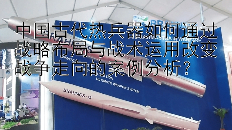 中国古代热兵器如何通过战略布局与战术运用改变战争走向的案例分析？