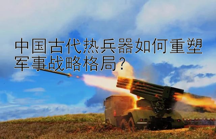 中国古代热兵器如何重塑军事战略格局？