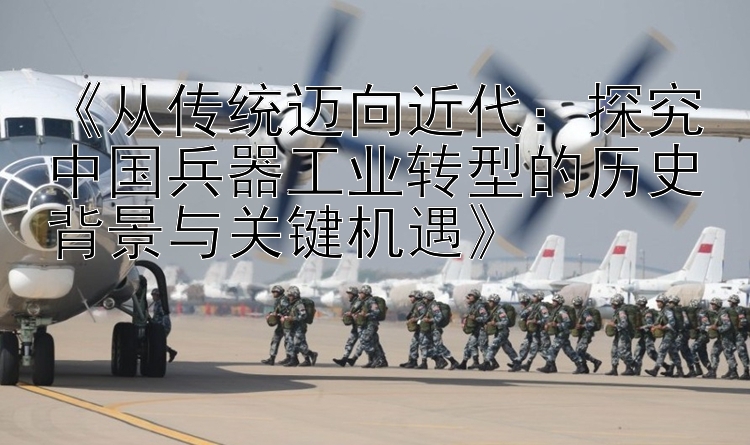 《从传统迈向近代：探究中国兵器工业转型的历史背景与关键机遇》