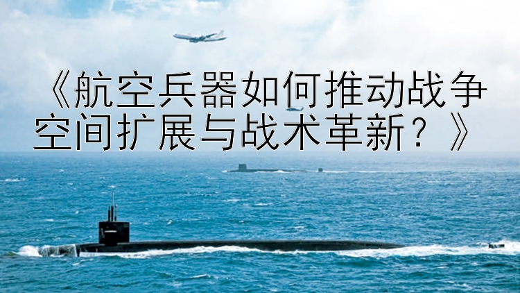 《航空兵器如何推动战争空间扩展与战术革新？》