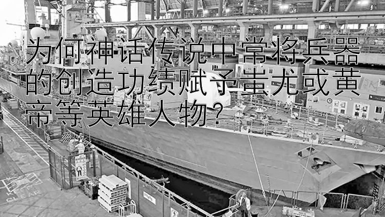 为何神话传说中常将兵器的创造功绩赋予蚩尤或黄帝等英雄人物？