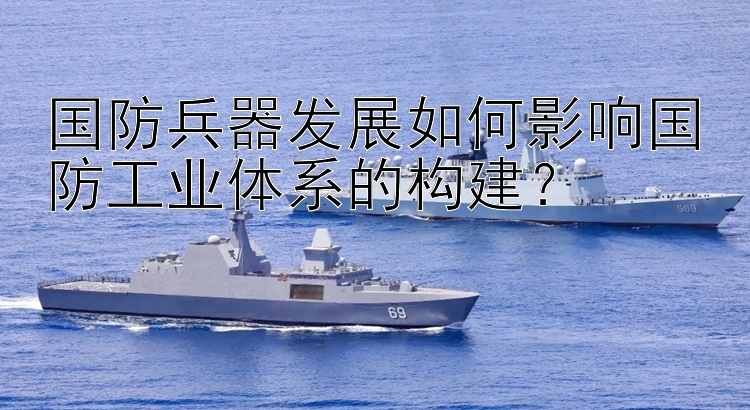 国防兵器发展如何影响国防工业体系的构建？