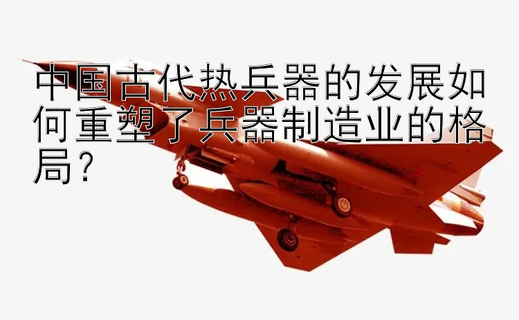 中国古代热兵器的发展如何重塑了兵器制造业的格局？