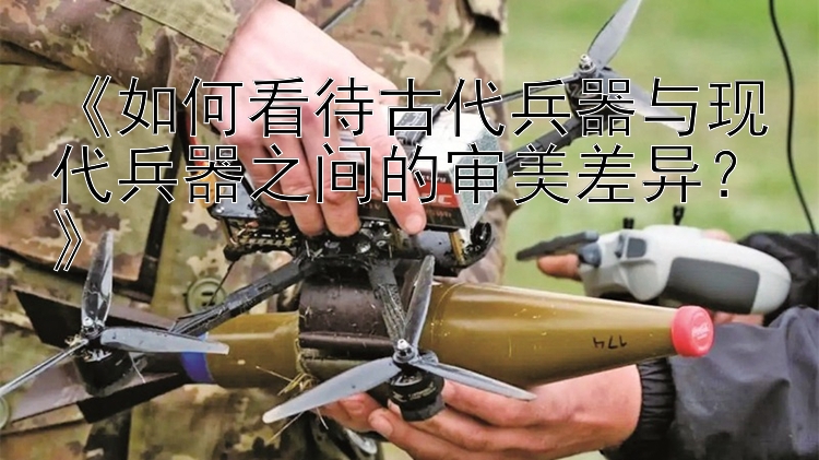 《如何看待古代兵器与现代兵器之间的审美差异？》