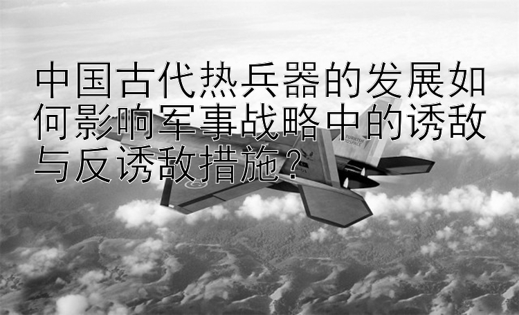 中国古代热兵器的发展如何影响军事战略中的诱敌与反诱敌措施？