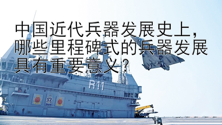 中国近代兵器发展史上，哪些里程碑式的兵器发展具有重要意义？