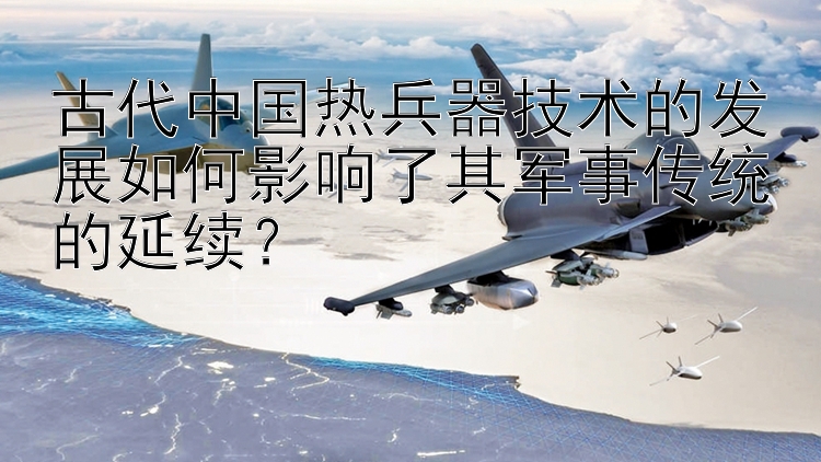 古代中国热兵器技术的发展如何影响了其军事传统的延续？