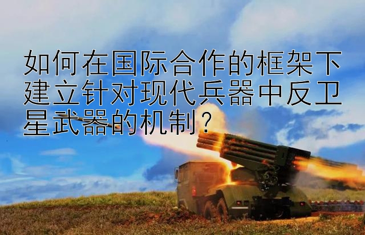 如何在国际合作的框架下建立针对现代兵器中反卫星武器的机制？