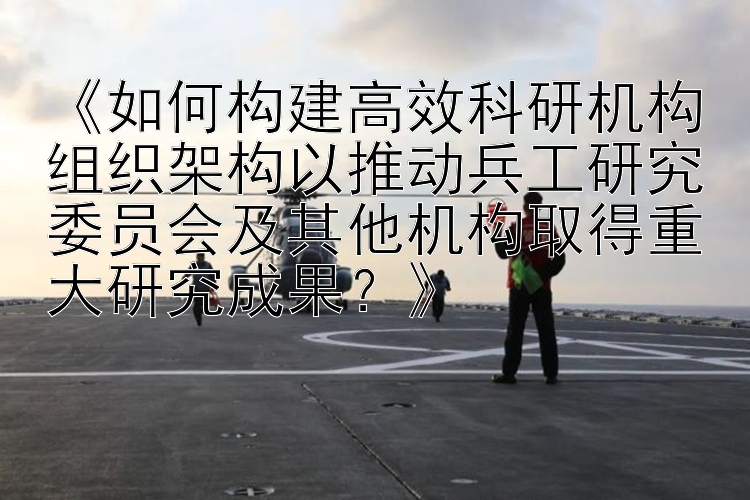 《如何构建高效科研机构组织架构以推动兵工研究委员会及其他机构取得重大研究成果？》