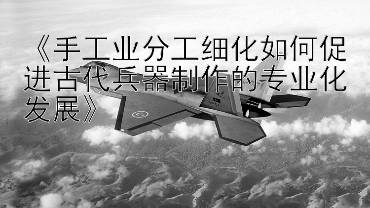 《手工业分工细化如何促进古代兵器制作的专业化发展》