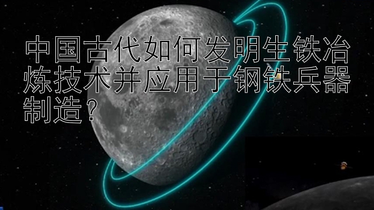 中国古代如何发明生铁冶炼技术并应用于钢铁兵器制造？