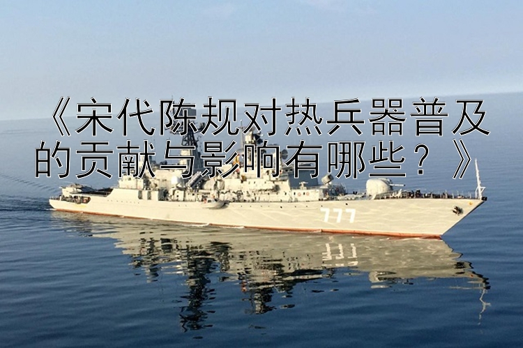 《宋代陈规对热兵器普及的贡献与影响有哪些？》