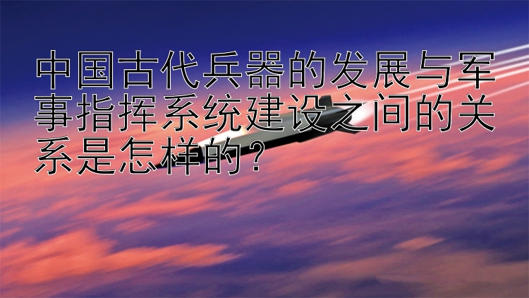 中国古代兵器的发展与军事指挥系统建设之间的关系是怎样的？