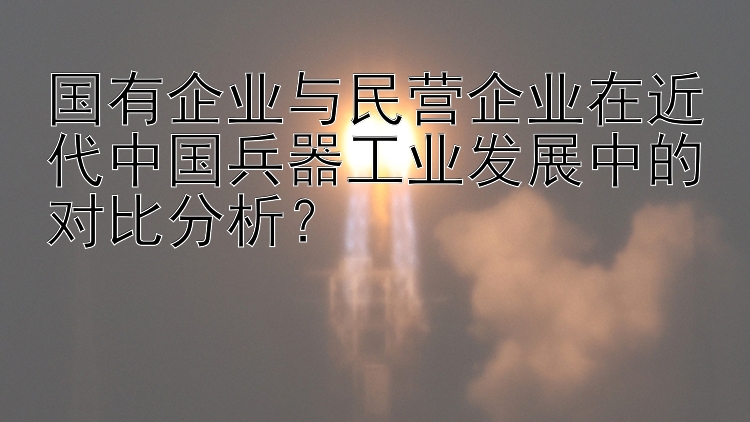 国有企业与民营企业在近代中国兵器工业发展中的对比分析？