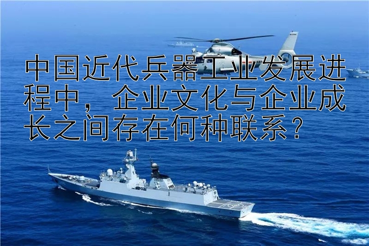 中国近代兵器工业发展进程中，企业文化与企业成长之间存在何种联系？