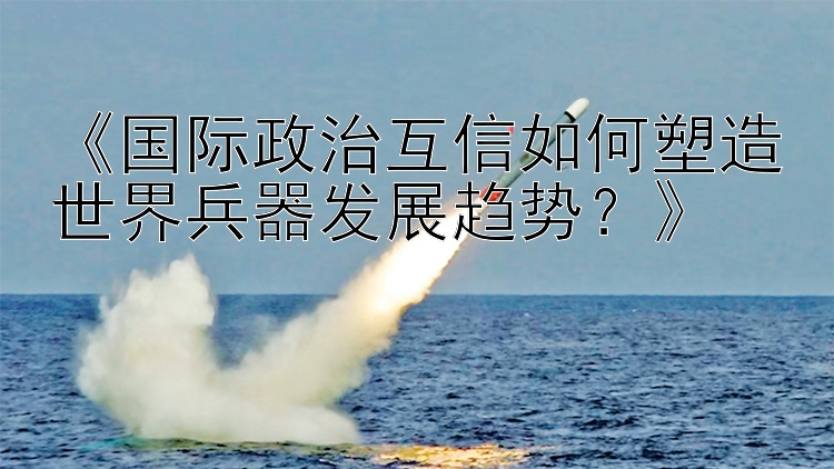 《国际政治互信如何塑造世界兵器发展趋势？》