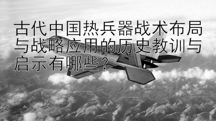 古代中国热兵器战术布局与战略应用的历史教训与启示有哪些？