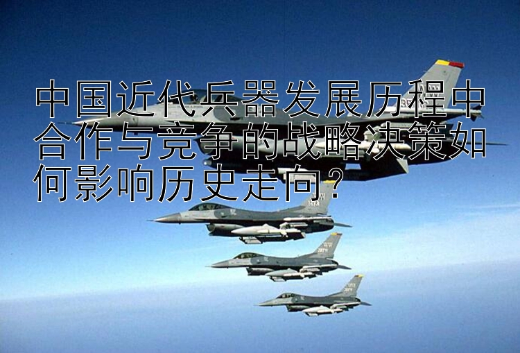 中国近代兵器发展历程中合作与竞争的战略决策如何影响历史走向？