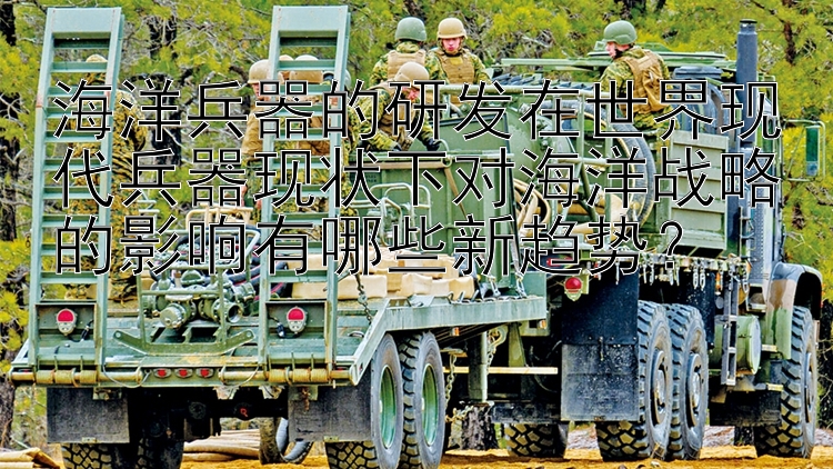 海洋兵器的研发在世界现代兵器现状下对海洋战略的影响有哪些新趋势？