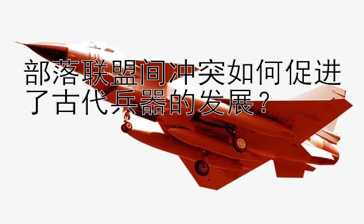 部落联盟间冲突如何促进了古代兵器的发展？