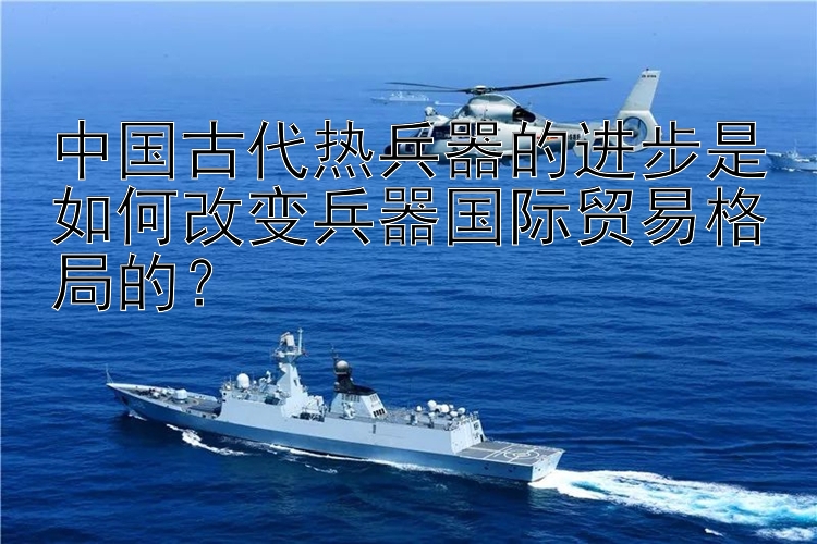 中国古代热兵器的进步是如何改变兵器国际贸易格局的？