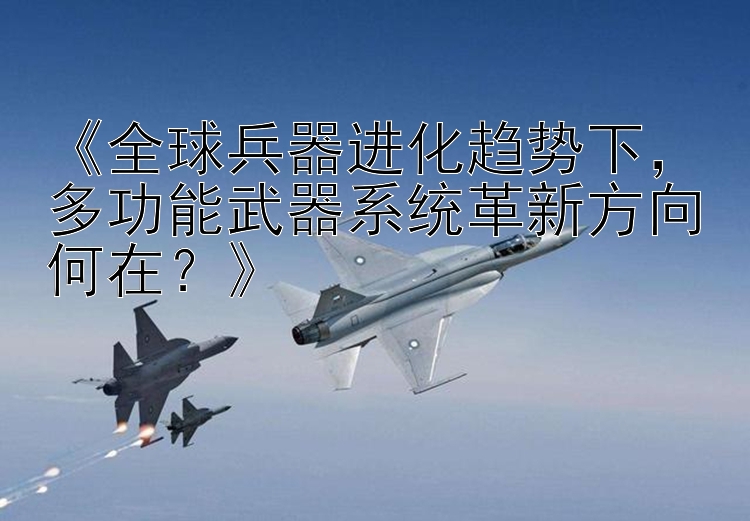 《全球兵器进化趋势下，多功能武器系统革新方向何在？》