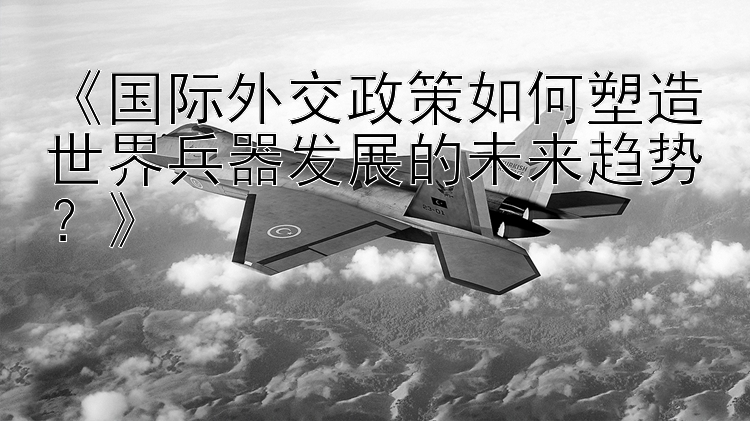 《国际外交政策如何塑造世界兵器发展的未来趋势？》