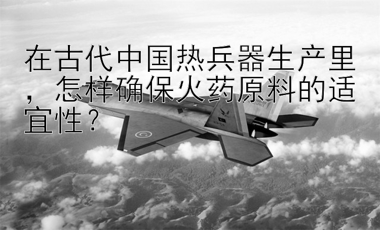 在古代中国热兵器生产里，怎样确保火药原料的适宜性？