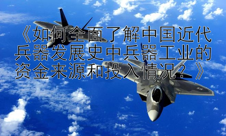 《如何全面了解中国近代兵器发展史中兵器工业的资金来源和投入情况？》