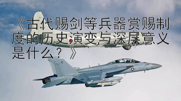 《古代赐剑等兵器赏赐制度的历史演变与深层意义是什么？》