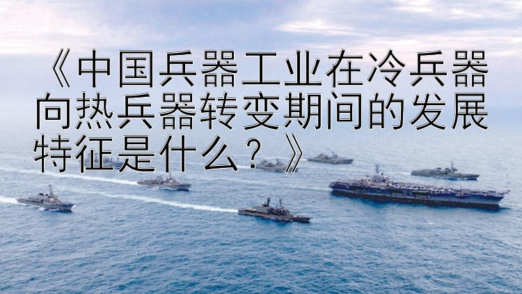 《中国兵器工业在冷兵器向热兵器转变期间的发展特征是什么？》