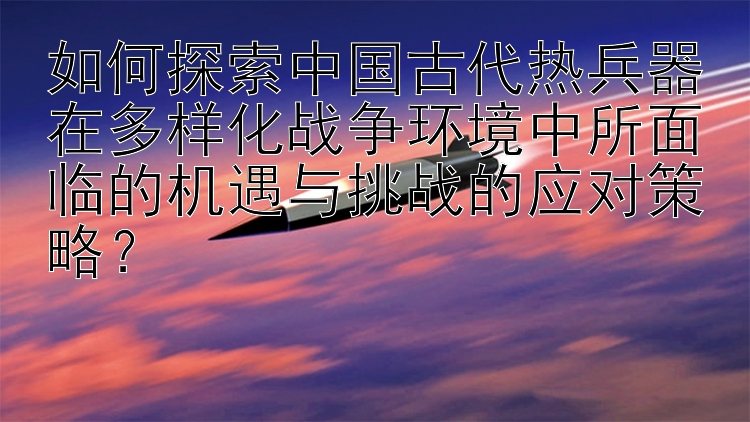 如何探索中国古代热兵器在多样化战争环境中所面临的机遇与挑战的应对策略？