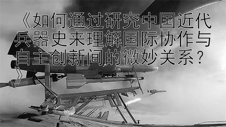 《如何通过研究中国近代兵器史来理解国际协作与自主创新间的微妙关系？》